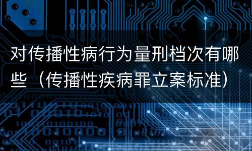 对传播性病行为量刑档次有哪些（传播性疾病罪立案标准）