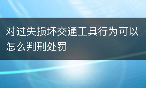 对过失损坏交通工具行为可以怎么判刑处罚