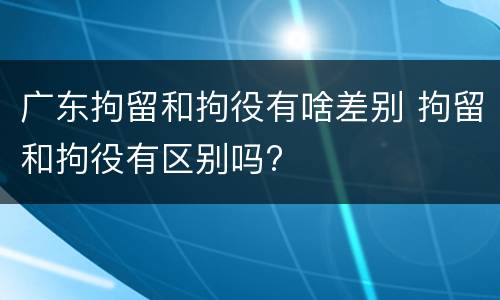 广东拘留和拘役有啥差别 拘留和拘役有区别吗?