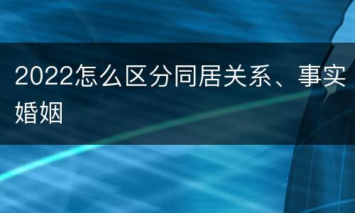 2022怎么区分同居关系、事实婚姻