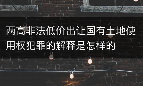 两高非法低价出让国有土地使用权犯罪的解释是怎样的