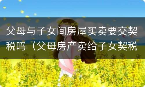 父母与子女间房屋买卖要交契税吗（父母房产卖给子女契税及收费标准）