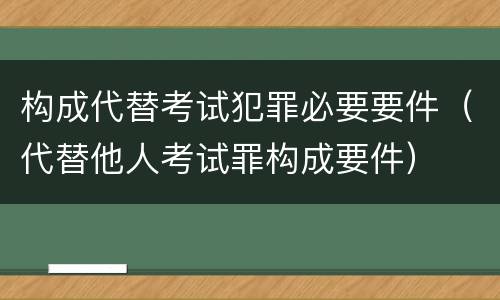 构成代替考试犯罪必要要件（代替他人考试罪构成要件）