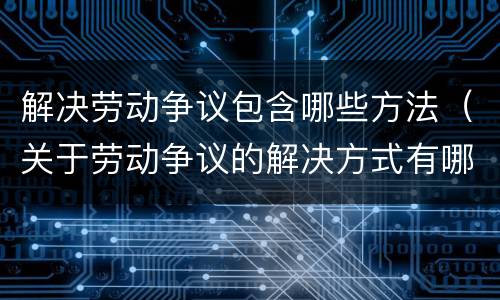 解决劳动争议包含哪些方法（关于劳动争议的解决方式有哪些）