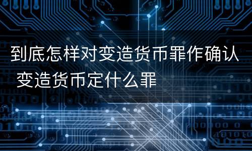 到底怎样对变造货币罪作确认 变造货币定什么罪