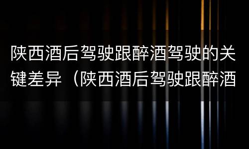 陕西酒后驾驶跟醉酒驾驶的关键差异（陕西酒后驾驶跟醉酒驾驶的关键差异在于）