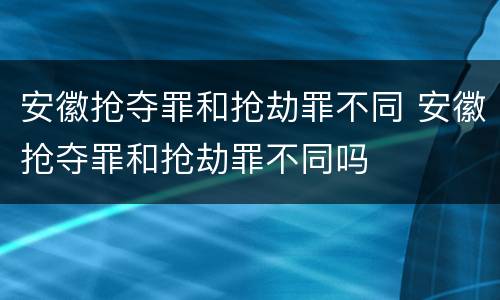 安徽抢夺罪和抢劫罪不同 安徽抢夺罪和抢劫罪不同吗