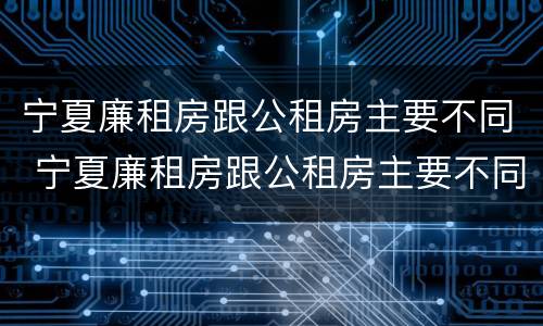 宁夏廉租房跟公租房主要不同 宁夏廉租房跟公租房主要不同之处