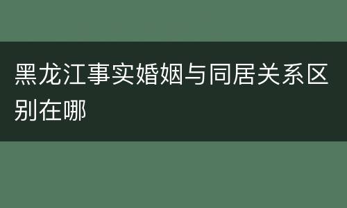 黑龙江事实婚姻与同居关系区别在哪