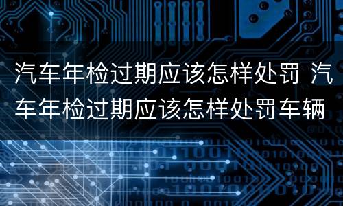 汽车年检过期应该怎样处罚 汽车年检过期应该怎样处罚车辆