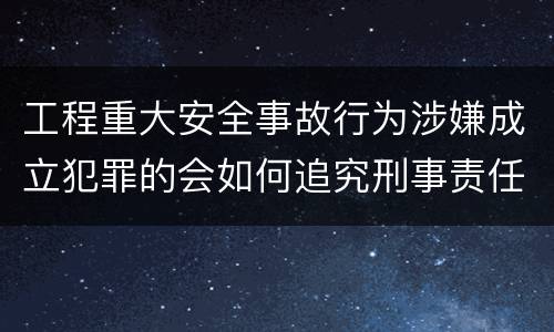 工程重大安全事故行为涉嫌成立犯罪的会如何追究刑事责任