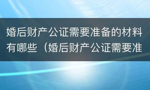 婚后财产公证需要准备的材料有哪些（婚后财产公证需要准备的材料有哪些呢）