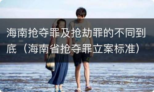 海南抢夺罪及抢劫罪的不同到底（海南省抢夺罪立案标准）