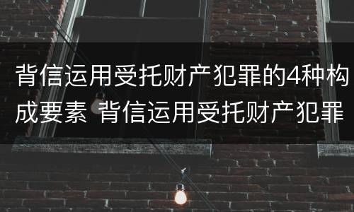 背信运用受托财产犯罪的4种构成要素 背信运用受托财产犯罪的4种构成要素是什么