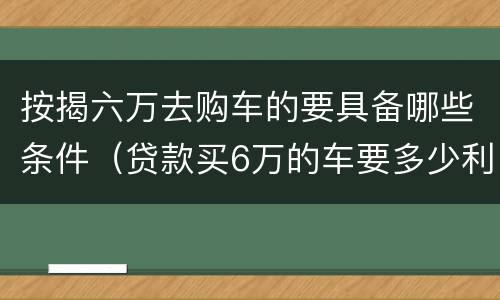按揭六万去购车的要具备哪些条件（贷款买6万的车要多少利息）