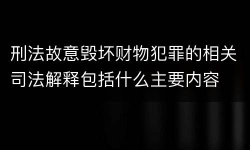 刑法故意毁坏财物犯罪的相关司法解释包括什么主要内容