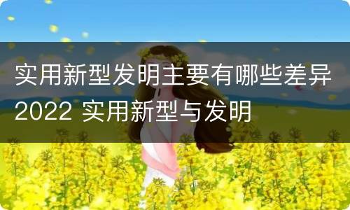 实用新型发明主要有哪些差异2022 实用新型与发明
