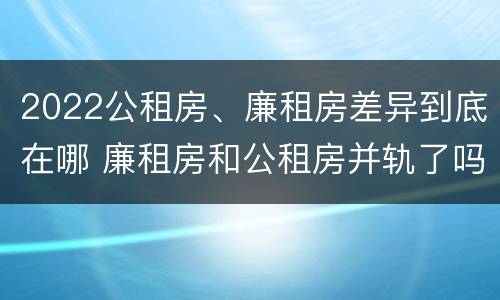 2022公租房、廉租房差异到底在哪 廉租房和公租房并轨了吗