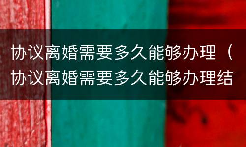 协议离婚需要多久能够办理（协议离婚需要多久能够办理结婚证）