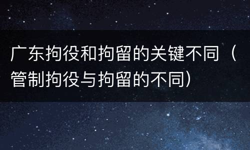 广东拘役和拘留的关键不同（管制拘役与拘留的不同）