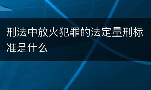 刑法中放火犯罪的法定量刑标准是什么