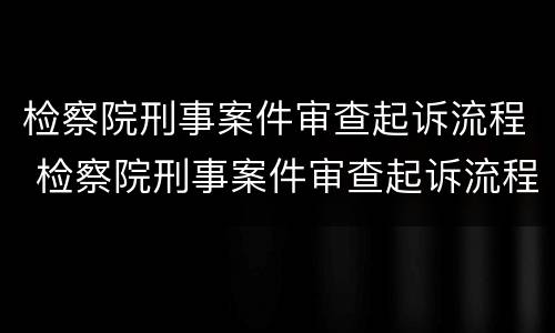 检察院刑事案件审查起诉流程 检察院刑事案件审查起诉流程及时间
