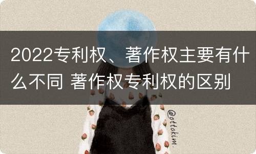 2022专利权、著作权主要有什么不同 著作权专利权的区别