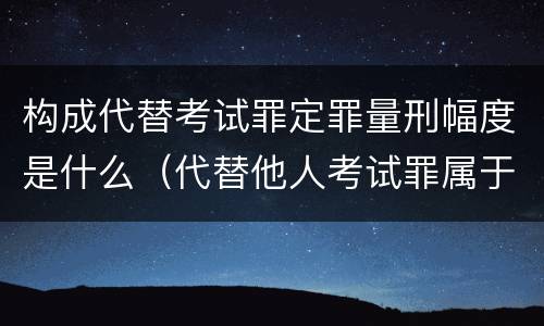 构成代替考试罪定罪量刑幅度是什么（代替他人考试罪属于什么类犯罪）