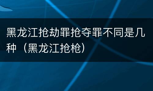黑龙江抢劫罪抢夺罪不同是几种（黑龙江抢枪）