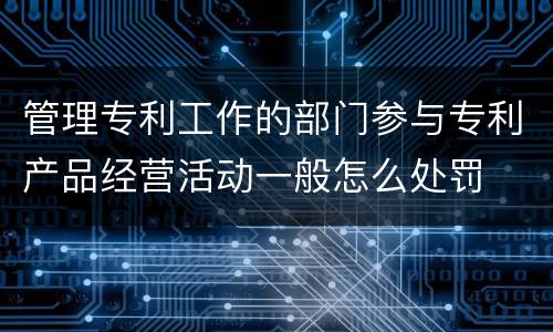 管理专利工作的部门参与专利产品经营活动一般怎么处罚