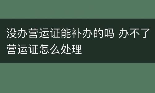 没办营运证能补办的吗 办不了营运证怎么处理