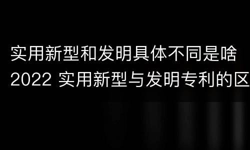 实用新型和发明具体不同是啥2022 实用新型与发明专利的区别有哪些