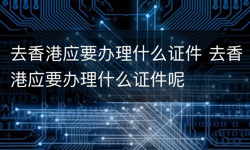 去香港应要办理什么证件 去香港应要办理什么证件呢