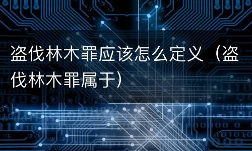 盗伐林木罪应该怎么定义（盗伐林木罪属于）
