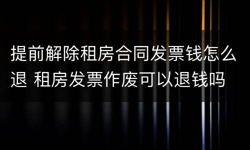 提前解除租房合同发票钱怎么退 租房发票作废可以退钱吗