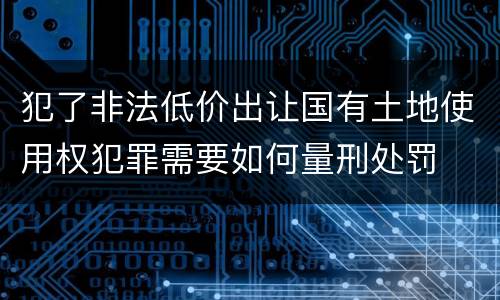 犯了非法低价出让国有土地使用权犯罪需要如何量刑处罚