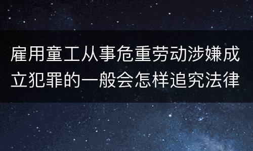 雇用童工从事危重劳动涉嫌成立犯罪的一般会怎样追究法律责任