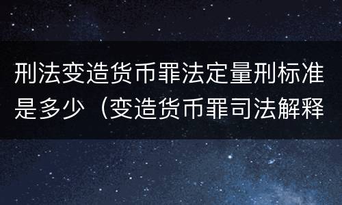 刑法变造货币罪法定量刑标准是多少（变造货币罪司法解释）