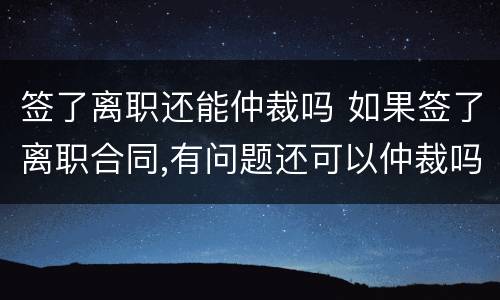 签了离职还能仲裁吗 如果签了离职合同,有问题还可以仲裁吗