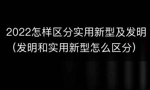 2022怎样区分实用新型及发明（发明和实用新型怎么区分）