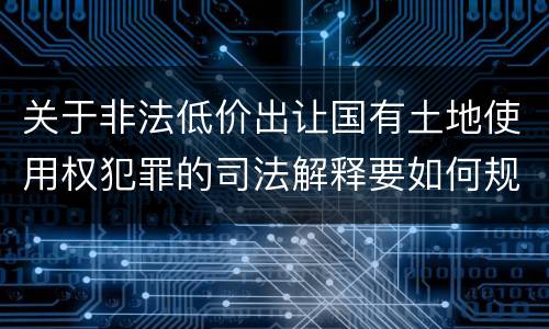 关于非法低价出让国有土地使用权犯罪的司法解释要如何规定