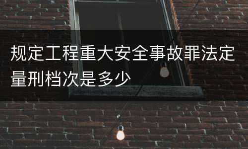 规定工程重大安全事故罪法定量刑档次是多少