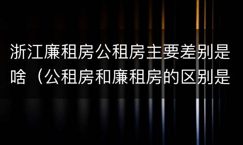 浙江廉租房公租房主要差别是啥（公租房和廉租房的区别是什么）
