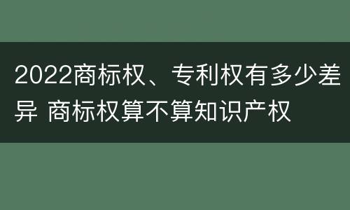 2022商标权、专利权有多少差异 商标权算不算知识产权