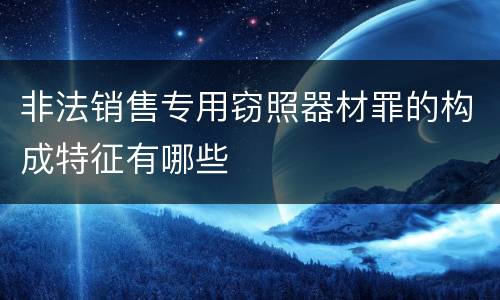 非法销售专用窃照器材罪的构成特征有哪些