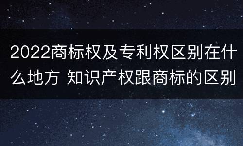 2022商标权及专利权区别在什么地方 知识产权跟商标的区别