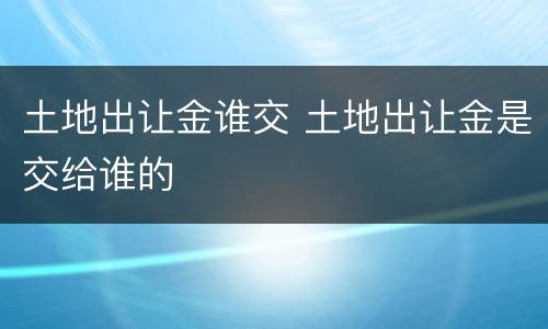 土地出让金谁交 土地出让金是交给谁的