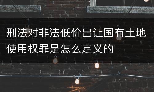 刑法对非法低价出让国有土地使用权罪是怎么定义的