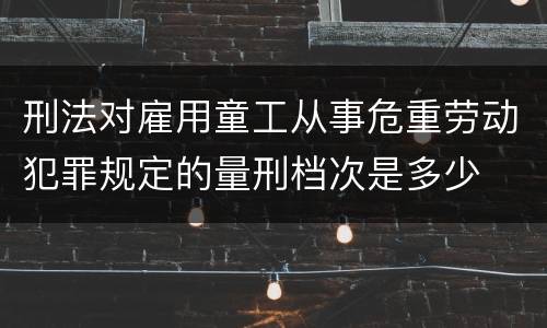刑法对雇用童工从事危重劳动犯罪规定的量刑档次是多少