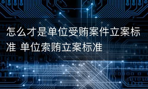怎么才是单位受贿案件立案标准 单位索贿立案标准